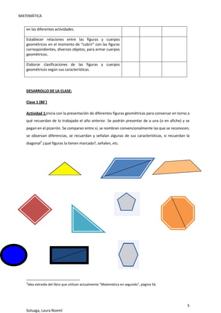 MATEMÁTICA
5
Soluaga, Laura Noemí
en las diferentes actividades.
Establecer relaciones entre las figuras y cuerpos
geométricos en el momento de “cubrir” con las figuras
correspondientes, diversos objetos, para armar cuerpos
geométricos.
Elaborar clasificaciones de las figuras y cuerpos
geométricos según sus características.
DESARROLLO DE LA CLASE:
Clase 1 (80´)
Actividad 1:Inicia con la presentación de diferentes figuras geométricas para conversar en torno a
qué recuerdan de lo trabajado el año anterior. Se podrán presentar de a una (o en afiche) y se
pegan en el pizarrón. Se comparan entre sí, se nombran convencionalmente las que se reconocen,
se observan diferencias, se recuerdan y señalan algunas de sus características, si recuerdan la
diagonal3
¿qué figuras la tienen marcada?, señalen, etc.
3
Idea extraída del libro que utilizan actualmente “Matemática en segundo”, página 56.
 