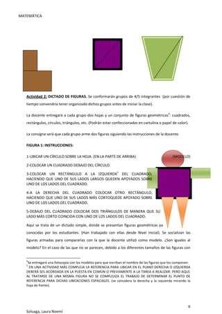 MATEMÁTICA
6
Soluaga, Laura Noemí
Actividad 2: DICTADO DE FIGURAS. Se conformarán grupos de 4/5 integrantes (por cuestión de
tiempo convendría tener organizado dichos grupos antes de iniciar la clase).
La docente entregará a cada grupo dos hojas y un conjunto de figuras geométricas4
: cuadrados,
rectángulos, círculos, triángulos, etc. (Podrán estar confeccionadas en cartulina o papel de color).
La consigna será que cada grupo arme dos figuras siguiendo las instrucciones de la docente.
FIGURA 1: INSTRUCCIONES:
1-UBICAR UN CÍRCULO SOBRE LA HOJA. (EN LA PARTE DE ARRIBA) (MODELO)
2-COLOCAR UN CUADRADO DEBAJO DEL CÍRCULO.
3-COLOCAR UN RECTÁNGULO A LA IZQUIERDA5
DEL CUADRADO,
HACIENDO QUE UNO DE SUS LADOS LARGOS QUEDEN APOYADOS SOBRE
UNO DE LOS LADOS DEL CUADRADO.
4-A LA DERECHA DEL CUADRADO COLOCAR OTRO RECTÁNGULO,
HACIENDO QUE UNO DE SUS LADOS MÁS CORTOQUEDE APOYADO SOBRE
UNO DE LOS LADOS DEL CUADRADO.
5-DEBAJO DEL CUADRADO COLOCAR DOS TRIÁNGULOS DE MANERA QUE SU
LADO MÁS CORTO COINCIDA CON UNO DE LOS LADOS DEL CUADRADO.
Aquí se trata de un dictado simple, donde se presentan figuras geométricas ya
conocidas por los estudiantes. (Han trabajado con ellas desde Nivel Inicial). Se socializan las
figuras armadas para compararlas con la que la docente utilizó como modelo. ¿Son iguales al
modelo? En el caso de las que no se parecen, debido a los diferentes tamaños de las figuras con
4
Se entregará una fotocopia con los modelos para que escriban el nombre de las figuras que los componen.
5
EN UNA ACTIVIDAD MÁS COMPLEJA LA REFERENCIA PARA UBICAR EN EL PLANO DERECHA O IZQUIERDA
DEBERÁ SES ACORDADA EN LA PUESTA EN COMÚN O PREVIAMENTE A LA TAREA A REALIZAR. PERO AQUÍ,
AL TRATARSE DE UNA MISMA FIGURA NO SE COMPLEJIZA EL TRABAJO DE DETERMINAR EL PUNTO DE
REFERENCIA PARA DICHAS UBICACIONES ESPACIALES. (se considera la derecha y la izquierda mirando la
hoja de frente).
 