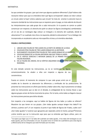 MATEMÁTICA
7
Soluaga, Laura Noemí
las que contaban los grupos: ¿por qué creen que algunos quedaron diferentes? ¿Qué hubiera sido
necesario indicar para que se entendiera bien qué figura corresponde? ¿Basta con decir colocar
un círculo sobre la hoja? ¿Cómo sabemos qué círculo? Se trata de orientar la atención hacia la
necesaria claridad de las instrucciones que se requieren para el juego, se trata además de discutir
las interpretaciones que cada grupo dio a cada instrucción. En la puesta en común se podrá
consensuar con respecto a la derecha de quién se ubican las figuras (rectángulos) cambiándolas:
¿Si en vez de un rectángulo digo colocar un triángulo a la derecha del cuadrado, dónde lo
ubicaríamos? Y un cuadrado más chico a la izquierda ¿dónde lo colocaríamos? Y en el diálogo irán
incorporando un vocabulario cada vez más específico al área y a la temática abordada.
FIGURA 2: INSTRUCCIONES:
1- UBICAR UNA FIGURA DE TRES LADOS EN LA PARTE DE ARRIBA DE LA HOJA.
2- COLOCAR OTRA FIGURA DE TRES LADOS DEBAJO DE LA ANTERIOR.
3- NUEVAMENTE COLOCAR OTRA FIGURA DE TRES LADOS DEBAJO DE LA ANTERIOR.
4- COLOCAR DEBAJO DE LA FIGURA ANTERIOR UNA QUE TENGA 4 LADOS.
5- EN EL VÉRTICE DERECHO E INFERIOR (ABAJO) DE LA PRIMER FIGURA COLOCAR UNA
FIGURA REDONDA.
6- EN LA FIGURA DEL MEDIO, EN SU VÉRTICE IZQUIERDO COLOCAR OTRO CÍRCULO/FIGURA
REDONDA.
En este dictado variarán las instrucciones, ya no se nombrarán las figuras
convencionalmente. Se aluden a ellas con respecto a algunas de sus
características.
Puesta en común: Al momento de comparar lo que cada grupo armó con el
modelo de la docente se observarán las diferencias y similitudes de las producciones. Se
presentan las instrucciones en afiche para leerlas y hablar sobre ellas. Aquí nuevamente se trabaja
sobre las instrucciones que se dan en el dictado, la ambigüedad de las mismas llevan a que
algunos grupos armen de forma incorrecta los pinos. Por lo tanto, entre todos se llegará a buscar
las instrucciones precisas para dicho dictado.
Con respecto a las consignas: aquí se hablan de figuras de tres lados ¿a cuáles se refieren?
Muestren las que tienen en sus grupos. ¿Son todas iguales aunque tengan tres lados?Y los
vértices ¿cuántos son? ¿Y con respecto al punto 4 que habla de figuras de 4 lados, cuáles son?
¿Son todas iguales? si tuvieran que agruparlas por separado ¿cómo lo harían, porqué?6
Entonces
¿cómo tendría que ser la instrucción aquí para que se entienda qué figura utilizar, pero sin
6
Se espera que digan que: ● los lados del cuadrado son todos iguales; ● los lados del rectángulo no son
todos iguales, pero los enfrentados sí lo son. Se puede incluir el nombre de cuadriláteros para estas figuras
y diferenciarlas de los triángulos que están formados por tres lados.
 
