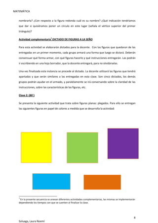 MATEMÁTICA
8
Soluaga, Laura Noemí
nombrarla? ¿Con respecto a la figura redonda cuál es su nombre? ¿Qué indicación tendríamos
que dar si quisiéramos poner un círculo en este lugar (señala el vértice superior del primer
triángulo)?
Actividad complementaria7
:DICTADO DE FIGURAS A LA SEÑO
Para esta actividad se elaborarán dictados para la docente. Con las figuras que quedaron de las
entregadas en un primer momento, cada grupo armará una forma que luego se dictará. Deberán
consensuar qué forma armar, con qué figuras hacerlo y qué instrucciones entregarán. Las podrán
ir escribiendo en una hoja borrador, que la docente entregará, para no olvidárselas.
Una vez finalizada esta instancia se procede al dictado. La docente utilizará las figuras que tendrá
apartadas y que serán similares a las entregadas en esta clase. Son cinco dictados, los demás
grupos podrán ayudar en el armado, y paralelamente se irá conversando sobre la claridad de las
instrucciones, sobre las características de las figuras, etc.
Clase 2: (80`)
Se presenta la siguiente actividad que trata sobre figuras planas: plegados. Para ello se entregan
las siguientes figuras en papel de colores a medida que se desarrolla la actividad:
7
En la presente secuencia se anexan diferentes actividades complementarias, las mismas se implementarán
dependiendo los tiempos con que se cuenten al finalizar la clase.
 