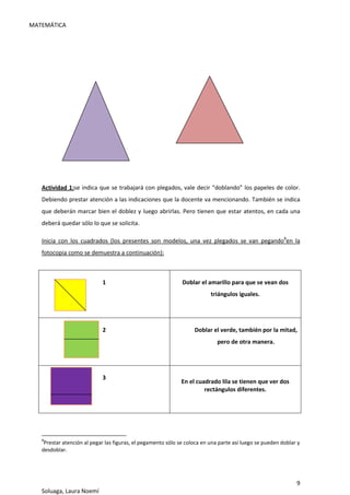 MATEMÁTICA
9
Soluaga, Laura Noemí
Actividad 1:se indica que se trabajará con plegados, vale decir “doblando” los papeles de color.
Debiendo prestar atención a las indicaciones que la docente va mencionando. También se indica
que deberán marcar bien el doblez y luego abrirlas. Pero tienen que estar atentos, en cada una
deberá quedar sólo lo que se solicita.
Inicia con los cuadrados (los presentes son modelos, una vez plegados se van pegando8
en la
fotocopia como se demuestra a continuación):
8
Prestar atención al pegar las figuras, el pegamento sólo se coloca en una parte así luego se pueden doblar y
desdoblar.
1 Doblar el amarillo para que se vean dos
triángulos iguales.
2 Doblar el verde, también por la mitad,
pero de otra manera.
3
En el cuadrado lila se tienen que ver dos
rectángulos diferentes.
 