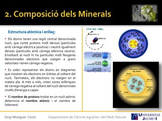 Estructura atòmica i enllaç:
• Els àtoms tenen una regió central denominada
nucli, que conté protons molt densos (partícules
amb càrrega elèctrica positiva) i neutró igualment
densos (partícules amb càrrega elèctrica neutra).
Envoltant al nucli hi ha partícules molt lleugeres
denominades electrons que viatgen a grans
velocitats i tenen càrrega negativa.
• Es solen representar els àtoms en diagrames
que mostren els electrons en òrbites al voltant del
nucli. Tanmateix, els electrons no viatgen en el
mateix pla. A més a més, creen zones esfèriques
de càrrega negativa al voltant del nucli denominats
nivells d’energia o capes.
• El nombre de protons trobat en un nucli atòmic
determina el nombre atòmic i el nombre de
l’element.
Sergi Meseguer Costa Departament de Ciències Agràries i del Medi Natural
 