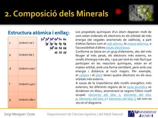 Estructura atòmica i enllaç:
s (màxim 2e-)
p (màxim 6e-)
d (màxim 10e-)
f (màxim 14e-)
g (màxim 18e-)
Les propietats químiques d'un àtom depenen molt de
com estan ordenats els electrons en els orbitals de més
energia (de vegades anomenats de valència), a part
d'altres factors com el radi atòmic, la massa atòmica, o
l'accessibilitat d'altres estats electrònics.
Conforme es baixa en un grup d'elements, des del més
lleuger al més pesat, els electrons més externs, en
nivells d'energia més alts, i que per tant és més fàcil que
participen en les reaccions químiques, estan en el
mateix orbital, amb una forma semblant, però amb una
energia i distància al nucli majors. Per exemple,
el carboni i el plom tenen quatre electrons en els seus
orbitals més externs.
A causa de la importància dels nivells energètics més
exteriors, les diferents regions de la taula periòdica es
divideixen en blocs, anomenant-se segons l'últim nivell
ocupat: elements del bloc s, elements del bloc
p, elements del bloc d i elements del bloc f, tal com es
veu en el diagrama.
Sergi Meseguer Costa Departament de Ciències Agràries i del Medi Natural
 