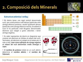 Estructura atòmica i enllaç:
• Els àtoms tenen una regió central denominada
nucli, que conté protons molt densos (partícules amb
càrrega elèctrica positiva) i neutró igualment densos
(partícules amb càrrega elèctrica neutra). Envoltant al
nucli hi ha partícules molt lleugeres denominades
electrons que viatgen a grans velocitats i tenen
càrrega negativa.
• Es solen representar els àtoms en diagrames que
mostren els electrons en òrbites al voltant del nucli.
Tanmateix, els electrons no viatgen en el mateix pla. A
més a més, creen zones esfèriques de càrrega negativa
al voltant del nucli denominats nivells d’energia o
capes.
• El nombre de protons trobat en un nucli atòmic
determina el nombre atòmic i el nombre de
l’element.
Sergi Meseguer Costa Departament de Ciències Agràries i del Medi Natural
 