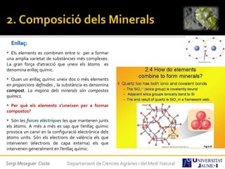 Enllaç:
• Els elements es combinen entre si per a formar
una amplia varietat de substàncies més complexes.
La gran força d’atracció que uneix els àtoms es
denomina enllaç químic.
• Quan un enllaç químic uneix dos o més elements
en proporcions definides , la substància es denomina
compost. La majoria dels minerals són compostos
químics.
• Per què els elements s’uneixen per a formar
compostos?
• Són les forces elèctriques les que mantenen junts
els àtoms. A més a més es sap que l’enllaç químic
provoca un canvi en la configuració electrònica dels
àtoms units. Són els electrons de valència els que
intervenen (electrons de capa externa) els que
intervenen generalment en l’enllaç químic.
Sergi Meseguer Costa Departament de Ciències Agràries i del Medi Natural
 