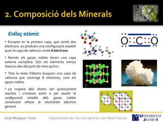 Enllaç atòmic
• Excepte en la primera capa, que conté dos
electrons, es produeix una configuració estable
quan la capa de valència conté 8 electrons.
• Només els gasos nobles tenen una capa
externa completa. Són els elements menys
reactius des del punt de vista químic.
• Tota la resta d’àtoms busquen una capa de
valència que continga 8 electrons, com els
gasos nobles.
• La majoria dels àtoms són químicament
reactius i s’uneixen entre si per assolir la
configuració estable dels gasos nobles
conservant alhora la neutralitat elèctrica
general.
Sergi Meseguer Costa Departament de Ciències Agràries i del Medi Natural
 