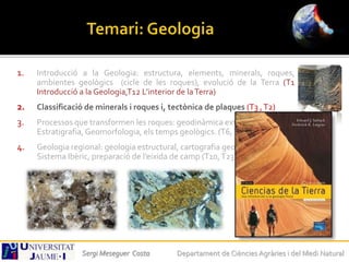 1. Introducció a la Geologia: estructura, elements, minerals, roques,
ambientes geològics (cicle de les roques), evolució de la Terra (T1
Introducció a la Geologia,T12 L’interior de laTerra)
2. Classificació de minerals i roques i, tectònica de plaques (T3 ,T2)
3. Processos que transformen les roques: geodinàmica externa,
Estratigrafia, Geomorfologia, els temps geològics. (T6,T7,T9)
4. Geologia regional: geologia estructural, cartografia geològica, El
Sistema Ibèric, preparació de l’eixida de camp (T10,T23)
Sergi Meseguer Costa Departament de Ciències Agràries i del Medi Natural
 