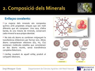Enllaços covalents:
• La majoria dels minerals són compostos
químics amb propietats úniques que són molt
diferents que els composen. Una roca, d’altra
banda, és una mescla de minerals, conservant
cada mineral la seua pròpia identitat.
• No tots els àtoms es combinen mitjançant la
transferència d’electrons per formar ions. Altres
àtoms comparteixen electrons (O2, H2, Cl2)
existeixen molècules estables que consisteixen
en dos àtoms reunits, sense transferència
completa d’electrons.
• L’enllaç covalent és aquell enllaç produït al
compartir electrons.
Sergi Meseguer Costa Departament de Ciències Agràries i del Medi Natural
 