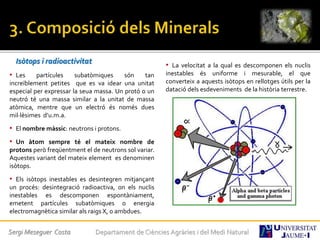 Isòtops i radioactivitat
• Les partícules subatòmiques són tan
increïblement petites que es va idear una unitat
especial per expressar la seua massa. Un protó o un
neutró té una massa similar a la unitat de massa
atòmica, mentre que un electró és només dues
mil·lèsimes d’u.m.a.
• El nombre màssic: neutrons i protons.
• Un àtom sempre té el mateix nombre de
protons però freqüentment el de neutrons sol variar.
Aquestes variant del mateix element es denominen
isòtops.
• Els isòtops inestables es desintegren mitjançant
un procés: desintegració radioactiva, on els nuclis
inestables es descomponen espontàniament,
emetent partícules subatòmiques o energia
electromagnètica similar als raigs X, o ambdues.
• La velocitat a la qual es descomponen els nuclis
inestables és uniforme i mesurable, el que
converteix a aquests isòtops en rellotges útils per la
datació dels esdeveniments de la història terrestre.
Sergi Meseguer Costa Departament de Ciències Agràries i del Medi Natural
 