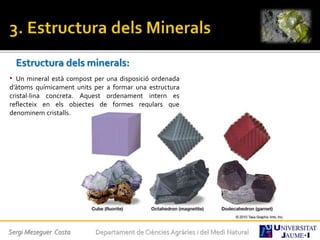 Estructura dels minerals:
• Un mineral està compost per una disposició ordenada
d’àtoms químicament units per a formar una estructura
cristal·lina concreta. Aquest ordenament intern es
reflecteix en els objectes de formes regulars que
denominem cristalls.
Sergi Meseguer Costa Departament de Ciències Agràries i del Medi Natural
 