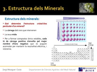 Estructura dels minerals:
• Què determina l’estructura cristal·lina
particular d’un mineral?
• La càrrega dels ions que intervenen
• La seua mida
• Per a formar compostos iònics estables, cada
ió de càrrega positiva s’envolta pel major
nombre d’ions negatius que es puguen
acomodar per mantenir la neutralitat elèctrica, i
viceversa.
Sergi Meseguer Costa Departament de Ciències Agràries i del Medi Natural
 
