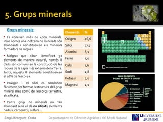 Grups minerals:
• Es coneixen més de 4000 minerals.
Però només una dotzena de minerals són
abundants i constitueixen els minerals
formadors de roques.
• Malgrat que s’han identificat 92
elements de manera natural, només 8
d’ells són comuns en la constitució de les
roques de la capa més externa de la Terra.
Junts, aquests 8 elements constitueixen
el 98% de l’escorça.
• L’oxigen i el silici es combinen
fàcilment per formar l’estructura del grup
mineral més comú de l’escorça terrestre,
els silicats.
• L’altre grup de minerals no tan
abundant seria el de no silicats,elements
nadius, carbonats, sulfurs...
Elements %
Oxigen 46,6
Silici 27,7
Alumini 8,1
Ferro 5,0
Calci 3,6
Sodi 2,8
Potassi 2,6
Magnesi 2,1
Sergi Meseguer Costa Departament de Ciències Agràries i del Medi Natural
 