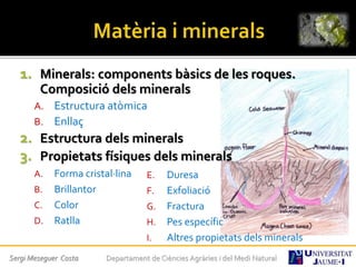 1. Minerals: components bàsics de les roques.
Composició dels minerals
A. Estructura atòmica
B. Enllaç
2. Estructura dels minerals
3. Propietats físiques dels minerals
A. Forma cristal·lina
B. Brillantor
C. Color
D. Ratlla
E. Duresa
F. Exfoliació
G. Fractura
H. Pes específic
I. Altres propietats dels minerals
Sergi Meseguer Costa Departament de Ciències Agràries i del Medi Natural
 