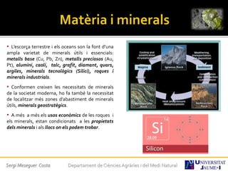 • L’escorça terrestre i els oceans son la font d’una
ampla varietat de minerals útils i essencials:
metalls base (Cu, Pb, Zn), metalls preciosos (Au,
Pt), alumini, caolí, talc, grafit, diamant, quars,
argiles, minerals tecnològics (Silici), roques i
minerals industrials.
• Conformen creixen les necessitats de minerals
de la societat moderna, ho fa també la necessitat
de localitzar més zones d’abastiment de minerals
útils, minerals geostratègics.
• A més a més els usos econòmics de les roques i
els minerals, estan condicionats a les propietats
dels minerals i als llocs on els podem trobar.
Sergi Meseguer Costa Departament de Ciències Agràries i del Medi Natural
 