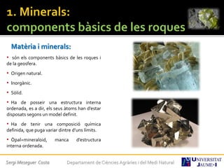 Matèria i minerals:
• són els components bàsics de les roques i
de la geosfera.
• Origen natural.
• Inorgànic.
• Sòlid.
• Ha de posseir una estructura interna
ordenada, es a dir, els seus àtoms han d’estar
disposats segons un model definit.
• Ha de tenir una composició química
definida, que puga variar dintre d’uns límits.
• Òpal=mineraloid, manca d’estructura
interna ordenada.
Sergi Meseguer Costa Departament de Ciències Agràries i del Medi Natural
 