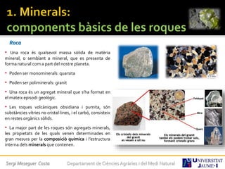 Roca
• Una roca és qualsevol massa sòlida de matèria
mineral, o semblant a mineral, que es presenta de
forma natural com a part del nostre planeta.
• Poden ser monominerals: quarsita
• Poden ser poliminerals: granit
• Una roca és un agregat mineral que s’ha format en
el mateix episodi geològic.
• Les roques volcàniques obsidiana i pumita, són
substàncies vítries no cristal·lines, i el carbó, consisteix
en restes orgànics sòlids.
• La major part de les roques són agregats minerals,
les propietats de les quals venen determinades en
gran mesura per la composició química i l’estructura
interna dels minerals que contenen.
Sergi Meseguer Costa Departament de Ciències Agràries i del Medi Natural
 