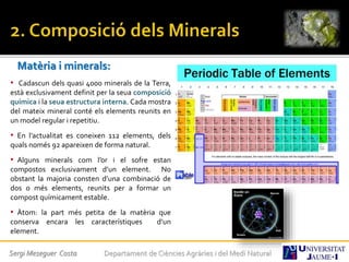 Matèria i minerals:
• Cadascun dels quasi 4000 minerals de la Terra,
està exclusivament definit per la seua composició
química i la seua estructura interna. Cada mostra
del mateix mineral conté els elements reunits en
un model regular i repetitiu.
• En l’actualitat es coneixen 112 elements, dels
quals només 92 apareixen de forma natural.
• Alguns minerals com l’or i el sofre estan
compostos exclusivament d’un element. No
obstant la majoria consten d’una combinació de
dos o més elements, reunits per a formar un
compost químicament estable.
• Àtom: la part més petita de la matèria que
conserva encara les característiques d’un
element.
Sergi Meseguer Costa Departament de Ciències Agràries i del Medi Natural
 