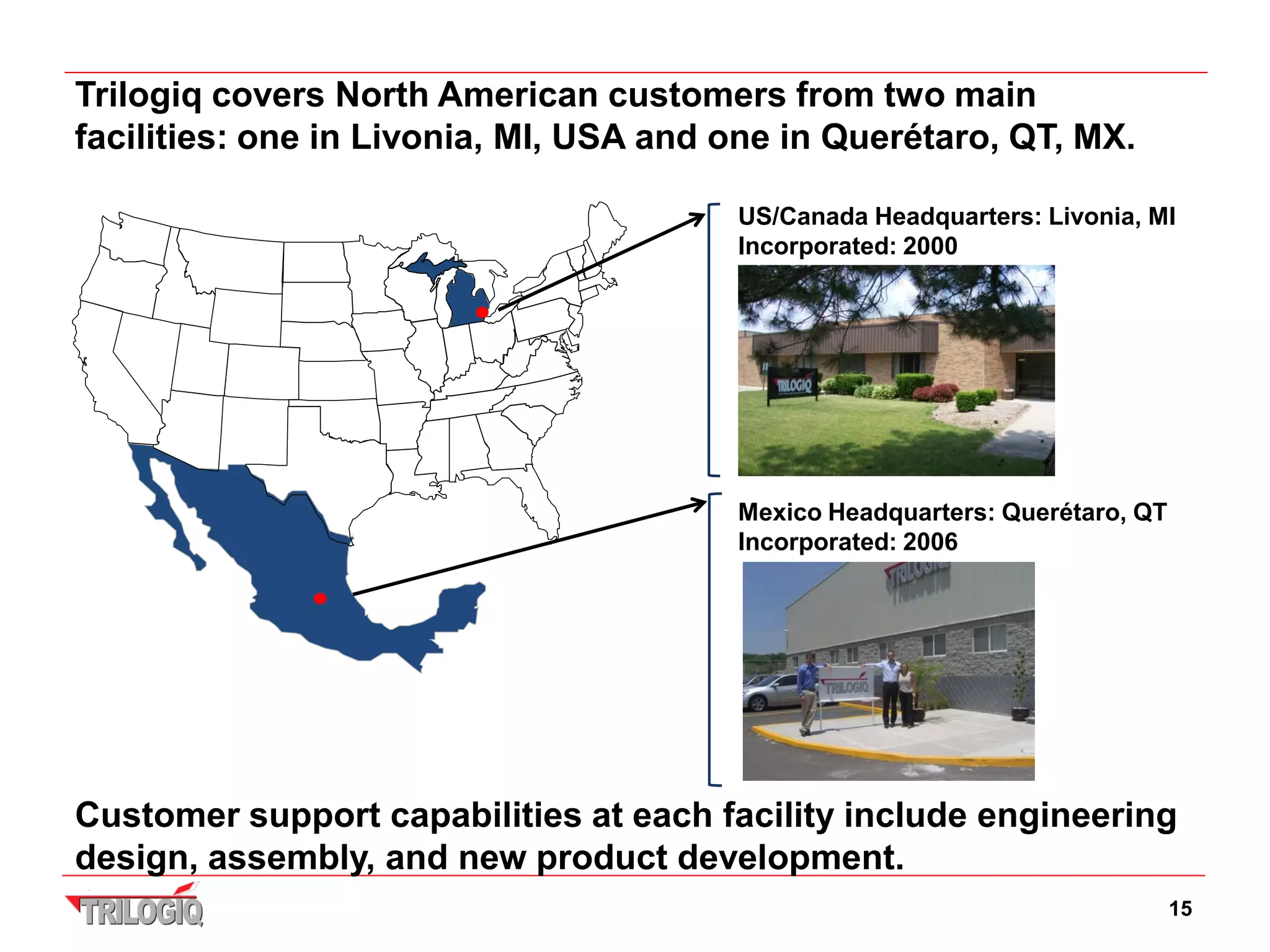 Trilogiq covers North American customers from two main
facilities: one in Livonia, MI, USA and one in Querétaro, QT, MX.

                                        US/Canada Headquarters: Livonia, MI
                                        Incorporated: 2000




                                        Mexico Headquarters: Querétaro, QT
                                        Incorporated: 2006




Customer support capabilities at each facility include engineering
design, assembly, and new product development.
                                                                             15
 