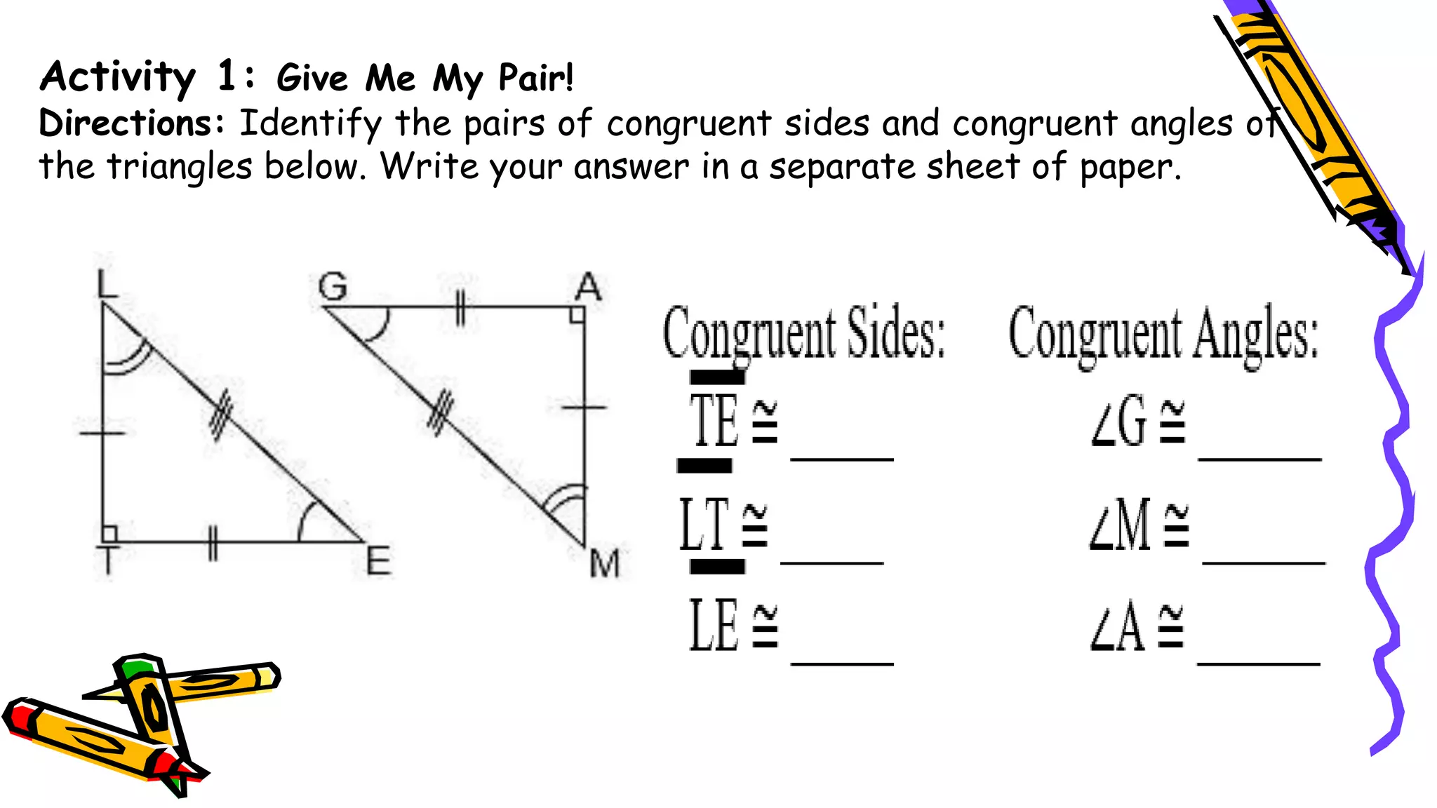 Activity 1: Give Me My Pair!
Directions: Identify the pairs of congruent sides and congruent angles of
the triangles below. Write your answer in a separate sheet of paper.
 