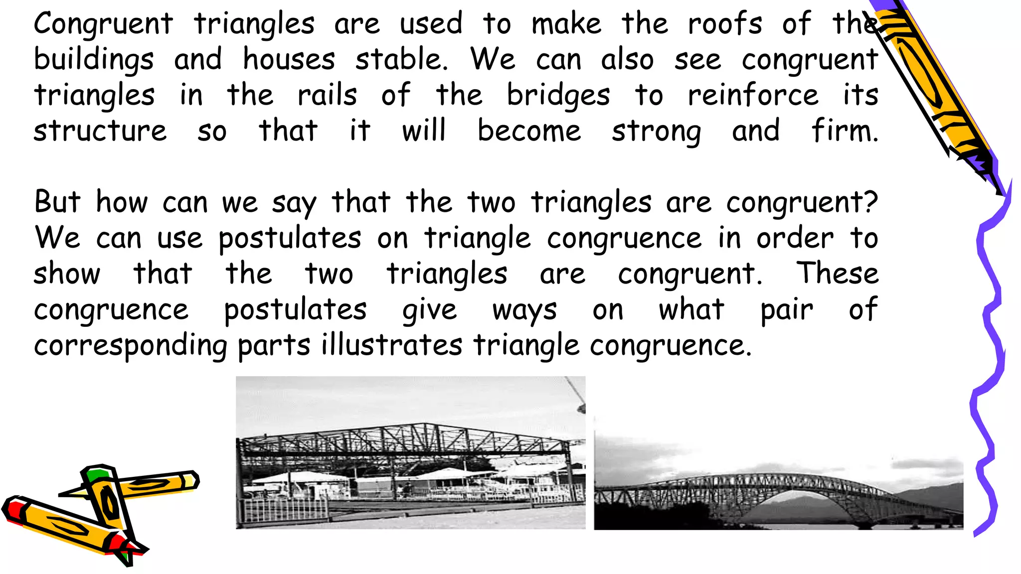 Congruent triangles are used to make the roofs of the
buildings and houses stable. We can also see congruent
triangles in the rails of the bridges to reinforce its
structure so that it will become strong and firm.
But how can we say that the two triangles are congruent?
We can use postulates on triangle congruence in order to
show that the two triangles are congruent. These
congruence postulates give ways on what pair of
corresponding parts illustrates triangle congruence.
 