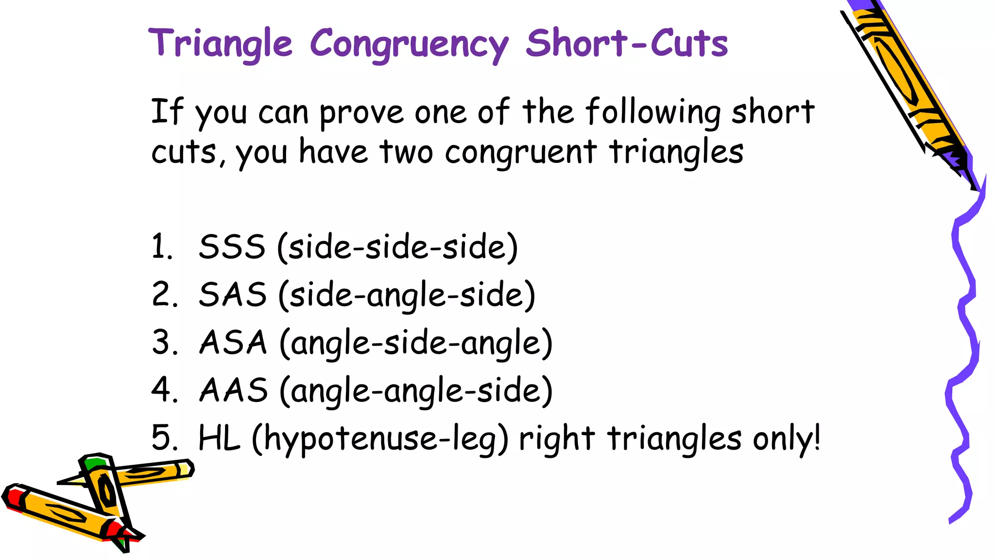 Triangle Congruency Short-Cuts
If you can prove one of the following short
cuts, you have two congruent triangles
1. SSS (side-side-side)
2. SAS (side-angle-side)
3. ASA (angle-side-angle)
4. AAS (angle-angle-side)
5. HL (hypotenuse-leg) right triangles only!
 
