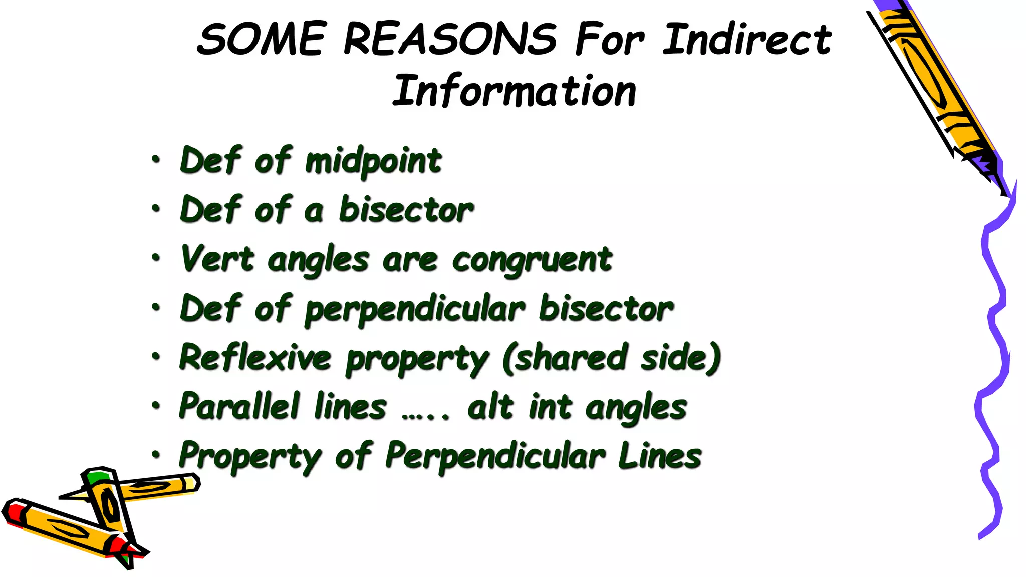 SOME REASONS For Indirect
Information
• Def of midpoint
• Def of a bisector
• Vert angles are congruent
• Def of perpendicular bisector
• Reflexive property (shared side)
• Parallel lines ….. alt int angles
• Property of Perpendicular Lines
 