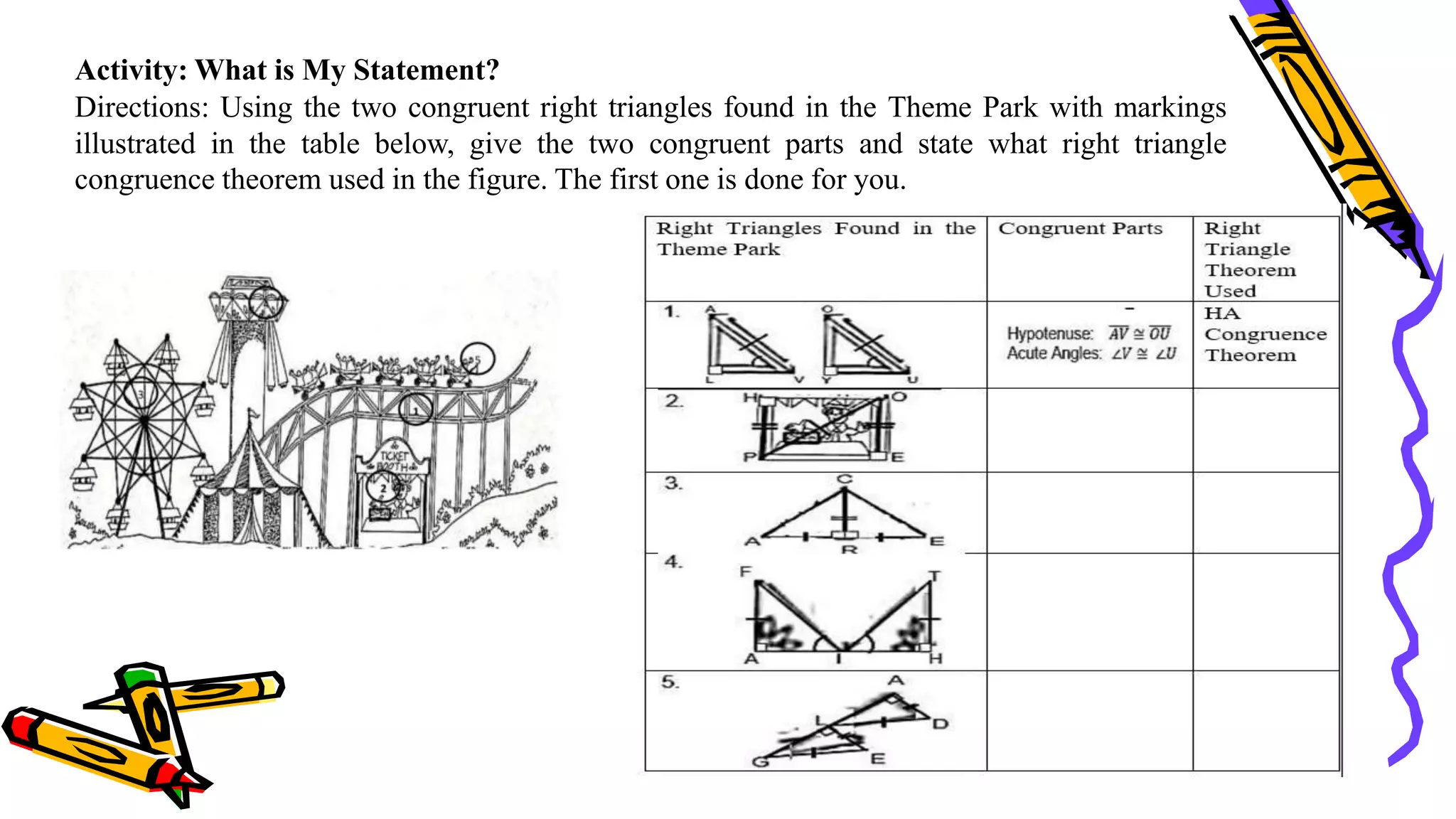 Activity: What is My Statement?
Directions: Using the two congruent right triangles found in the Theme Park with markings
illustrated in the table below, give the two congruent parts and state what right triangle
congruence theorem used in the figure. The first one is done for you.
 