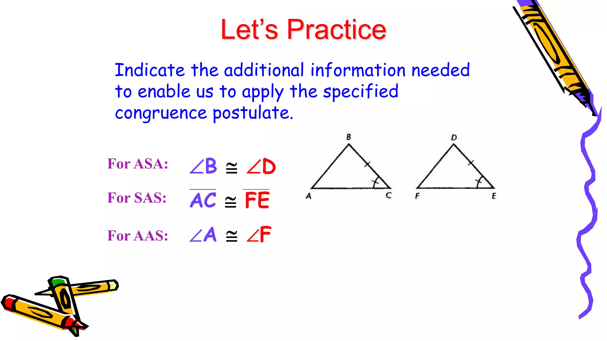 Let’s Practice
Indicate the additional information needed
to enable us to apply the specified
congruence postulate.
For ASA:
For SAS:
B  D
For AAS: A  F
AC  FE
 