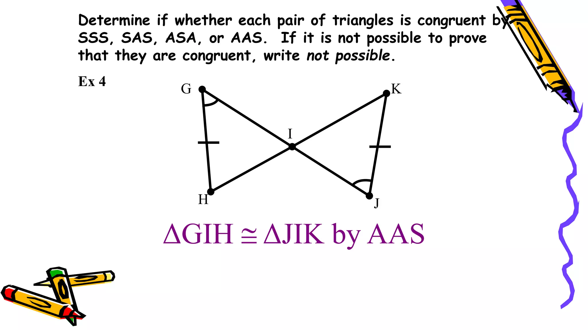 Determine if whether each pair of triangles is congruent by
SSS, SAS, ASA, or AAS. If it is not possible to prove
that they are congruent, write not possible.
ΔGIH  ΔJIK by AAS
G
I
H J
K
Ex 4
 