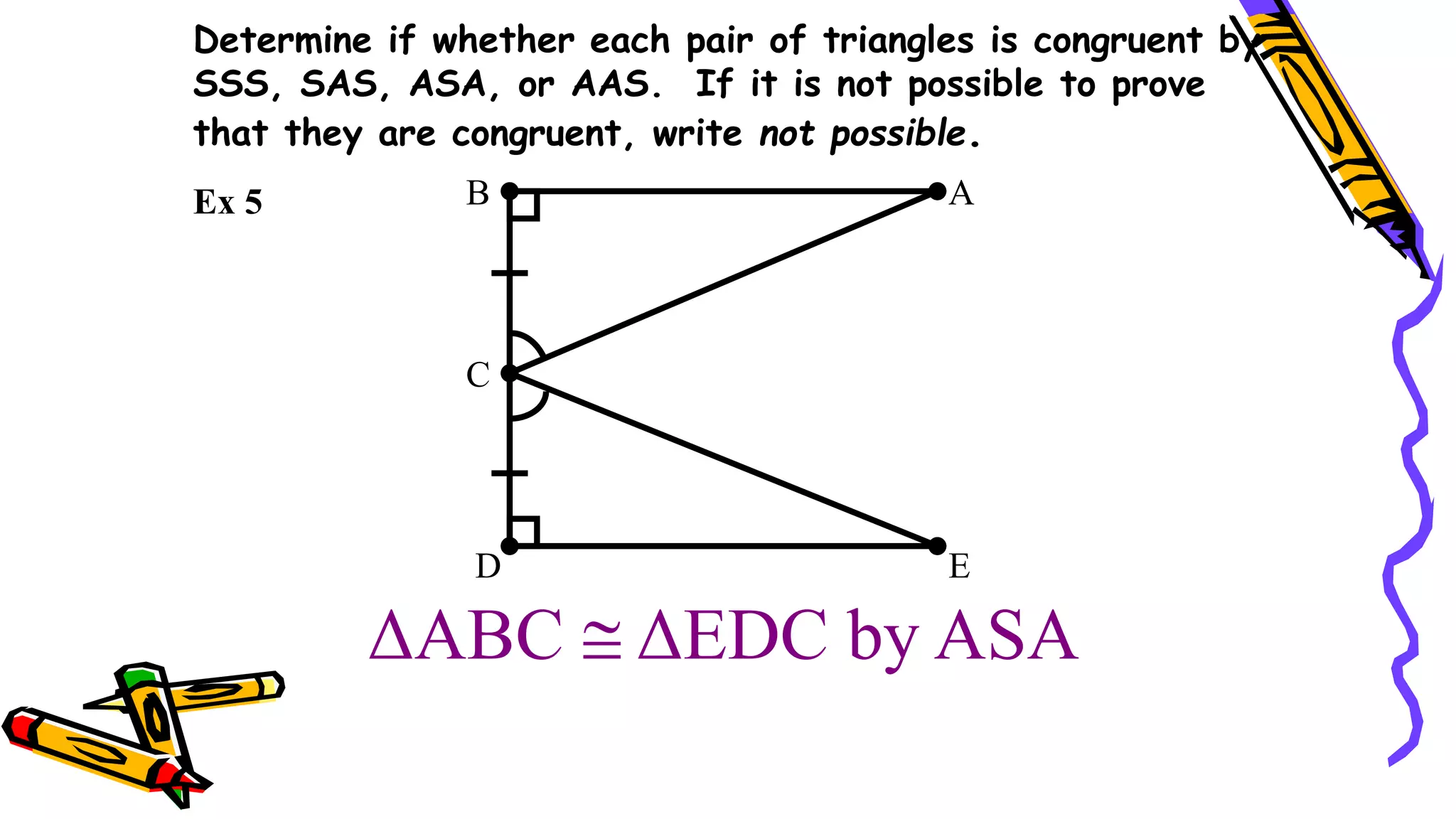 ΔABC  ΔEDC by ASA
B A
C
E
D
Ex 5
Determine if whether each pair of triangles is congruent by
SSS, SAS, ASA, or AAS. If it is not possible to prove
that they are congruent, write not possible.
 