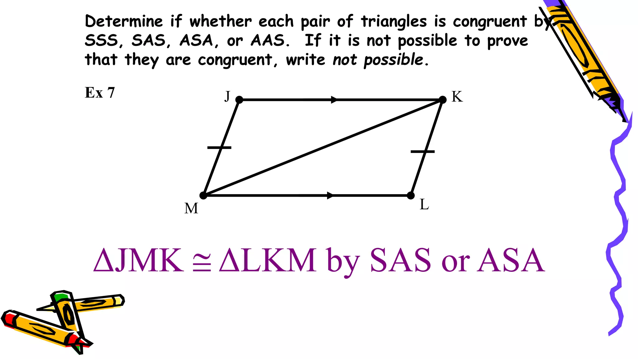 ΔJMK  ΔLKM by SAS or ASA
J K
L
M
Ex 7
Determine if whether each pair of triangles is congruent by
SSS, SAS, ASA, or AAS. If it is not possible to prove
that they are congruent, write not possible.
 
