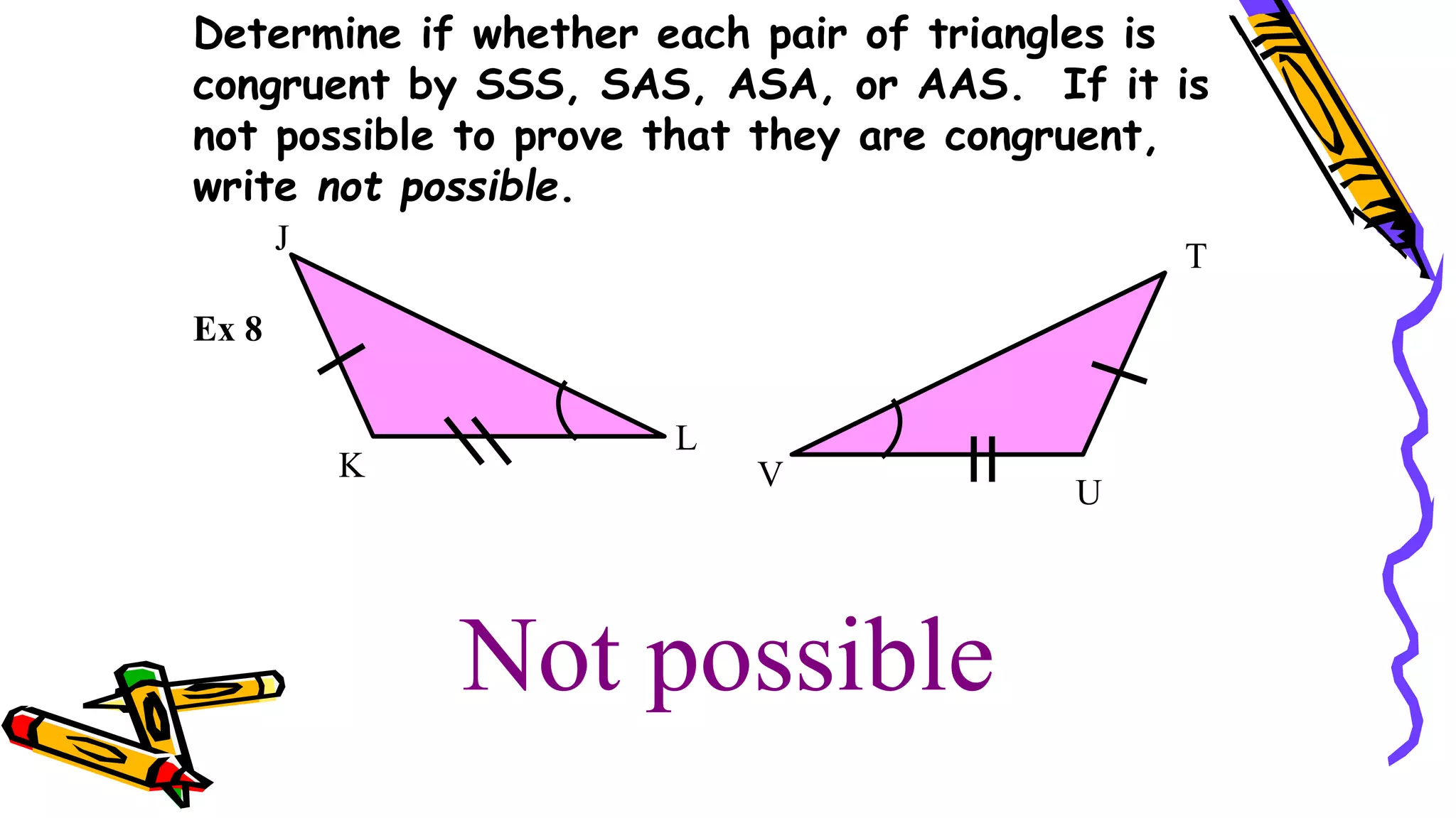 Not possible
K
J
L
T
U
Ex 8
Determine if whether each pair of triangles is
congruent by SSS, SAS, ASA, or AAS. If it is
not possible to prove that they are congruent,
write not possible.
V
 