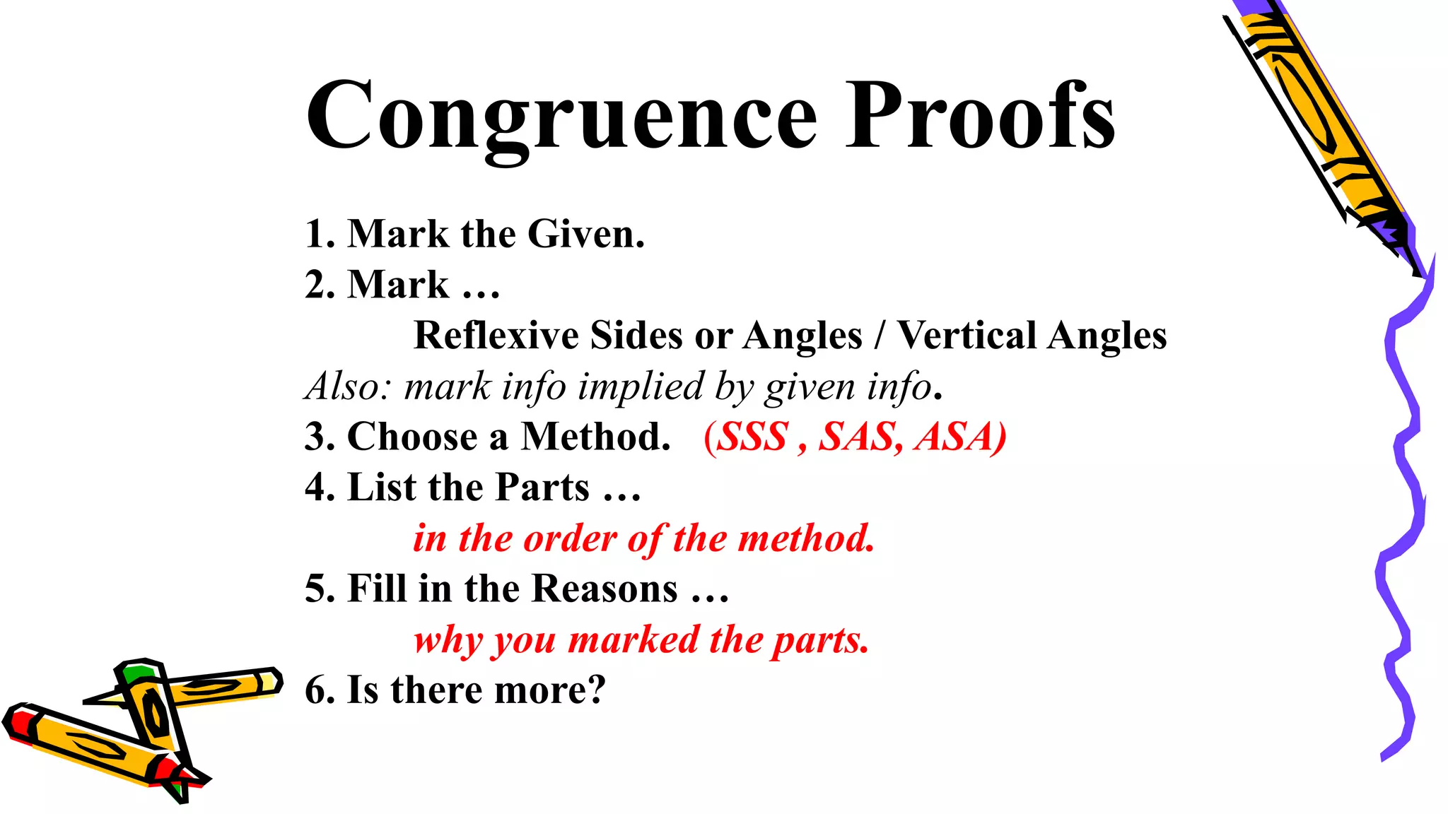 Congruence Proofs
1. Mark the Given.
2. Mark …
Reflexive Sides or Angles / Vertical Angles
Also: mark info implied by given info.
3. Choose a Method. (SSS , SAS, ASA)
4. List the Parts …
in the order of the method.
5. Fill in the Reasons …
why you marked the parts.
6. Is there more?
90
 