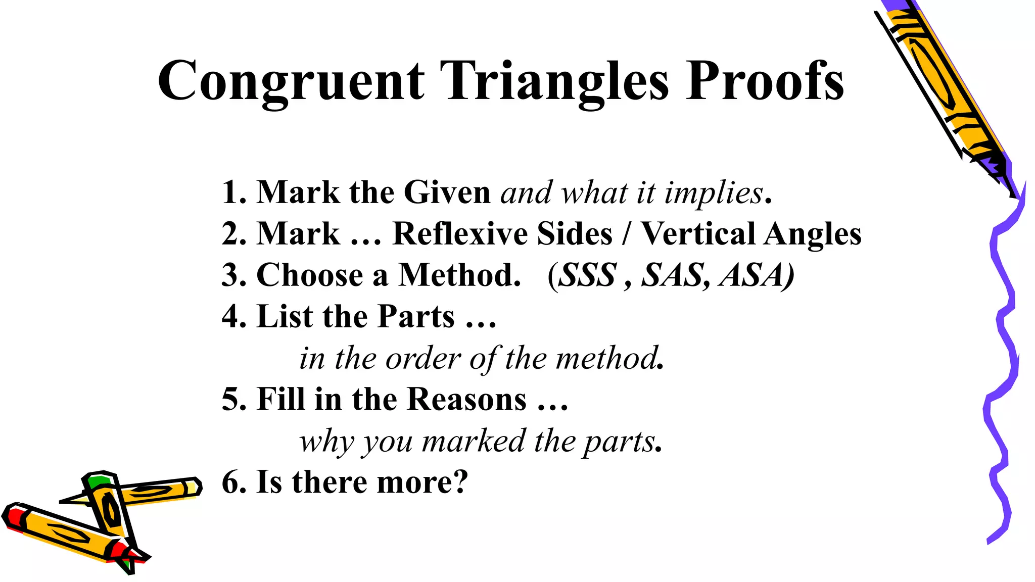 Congruent Triangles Proofs
1. Mark the Given and what it implies.
2. Mark … Reflexive Sides / Vertical Angles
3. Choose a Method. (SSS , SAS, ASA)
4. List the Parts …
in the order of the method.
5. Fill in the Reasons …
why you marked the parts.
6. Is there more?
104
 
