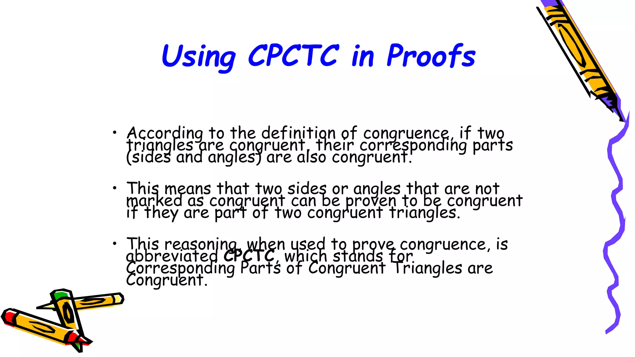 Using CPCTC in Proofs
• According to the definition of congruence, if two
triangles are congruent, their corresponding parts
(sides and angles) are also congruent.
• This means that two sides or angles that are not
marked as congruent can be proven to be congruent
if they are part of two congruent triangles.
• This reasoning, when used to prove congruence, is
abbreviated CPCTC, which stands for
Corresponding Parts of Congruent Triangles are
Congruent.
105
 
