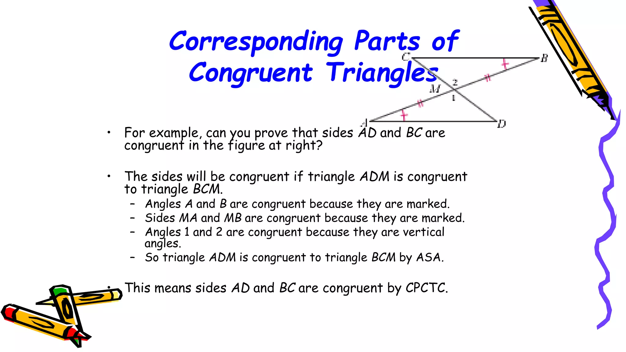 Corresponding Parts of
Congruent Triangles
• For example, can you prove that sides AD and BC are
congruent in the figure at right?
• The sides will be congruent if triangle ADM is congruent
to triangle BCM.
– Angles A and B are congruent because they are marked.
– Sides MA and MB are congruent because they are marked.
– Angles 1 and 2 are congruent because they are vertical
angles.
– So triangle ADM is congruent to triangle BCM by ASA.
• This means sides AD and BC are congruent by CPCTC.
106
 