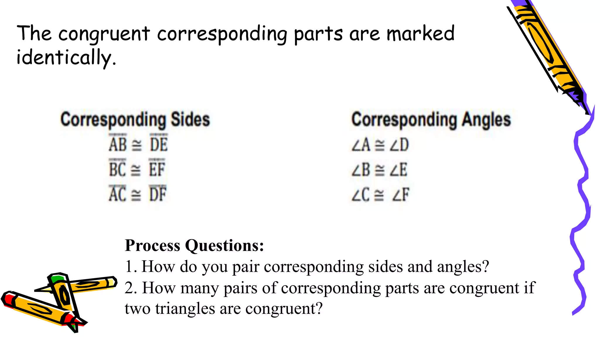 The congruent corresponding parts are marked
identically.
Process Questions:
1. How do you pair corresponding sides and angles?
2. How many pairs of corresponding parts are congruent if
two triangles are congruent?
 