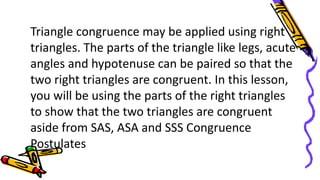 Triangle congruence may be applied using right
triangles. The parts of the triangle like legs, acute
angles and hypotenuse can be paired so that the
two right triangles are congruent. In this lesson,
you will be using the parts of the right triangles
to show that the two triangles are congruent
aside from SAS, ASA and SSS Congruence
Postulates
 