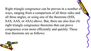 Right triangle congruence can be proven in a number of
ways, ranging from a comparison of all three sides and
all three angles, or using one of the theorems (SSS,
SAS, AAS, or ASA) above. But, there are also four (4)
right triangle congruence theorems that can prove
congruence even more efficiently and quickly. These
four theorems are as follows:
 