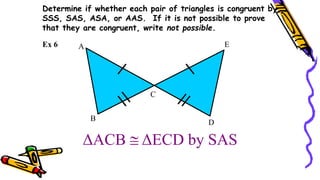 ΔACB  ΔECD by SAS
B
A
C
E
D
Ex 6
Determine if whether each pair of triangles is congruent by
SSS, SAS, ASA, or AAS. If it is not possible to prove
that they are congruent, write not possible.
 