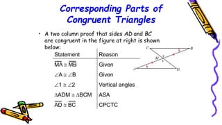 Corresponding Parts of
Congruent Triangles
• A two column proof that sides AD and BC
are congruent in the figure at right is shown
below:
Statement Reason
MA  MB Given
A  B Given
1  2 Vertical angles
ADM  BCM ASA
AD  BC CPCTC
107
 