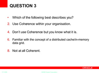 QUESTION 3 Which of the following best describes you? Use Coherence within your organisation. Don’t use Coherence but you know what it is. Familiar with the concept of a  distributed cache/in-memory data grid. Not at all Coherent. 