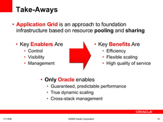 Take-Aways Application Grid  is an approach to foundation infrastructure based on resource  pooling  and  sharing 06/06/09 ©2008 Oracle Corporation  Key   Enablers   Are Control Visibility Management  Only  Oracle   enables Guaranteed, predictable performance True dynamic scaling Cross-stack management Key  Benefits  Are  Efficiency Flexible scaling High quality of service 