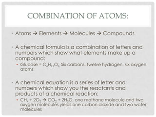 Combination of Atoms:Atoms  Elements  Molecules  CompoundsA chemical formula is a combination of letters and numbers which show what elements make up a compound:	Glucose = C6H12O6, Six carbons, twelve hydrogen, six oxygen atomsA chemical equation is a series of letter and numbers which show you the reactants and products of a chemical reaction:CH4 + 2O2  CO2 + 2H2O, one methane molecule and two oxygen molecules yields one carbon dioxide and two water molecules