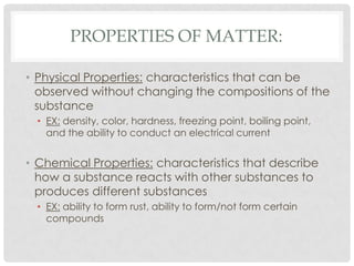 Properties of Matter:Physical Properties: characteristics that can be observed without changing the compositions of the substanceEX: density, color, hardness, freezing point, boiling point, and the ability to conduct an electrical currentChemical Properties: characteristics that describe how a substance reacts with other substances to produces different substancesEX: ability to form rust, ability to form/not form certain compounds