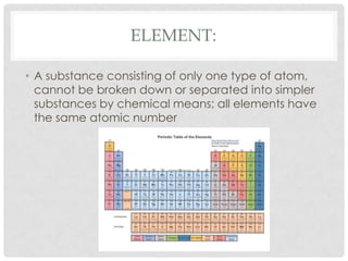 Element:A substance consisting of only one type of atom, cannot be broken down or separated into simpler substances by chemical means; all elements have the same atomic number