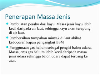 Penerapan Massa Jenis
Pembuatan perahu dari kayu. Massa jenis kayu lebih
kecil daripada air laut, sehingga kayu akan terapung
di air laut.
Pembersihan tumpahan minyak di laut akibat
kebocoran kapan pengangkut BBM
Penggunaan gas helium sebagai pengisi balon udara.
Massa jenis gas helium lebih kecil daripada massa
jenis udara sehingga balon udara dapat terbang ke
atas.
 