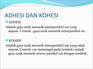 ADHESI DAN KOHESI
ADHESI
Adalah gaya tarik menarik antarpartikel zat yang
sejenis. Contoh : gaya tarik menarik antarpartikel air.
KOHESI
Adalah gaya tarik menarik antarpartikel zat yang tidak
sejenis. Contoh: cat menempel pada tembok; terjadi
gaya tarik menarik antara partikel cat dengan tembok.
 