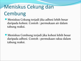 Meniskus Cekung dan
Cembung
Meniskus Cekung terjadi jika adhesi lebih besar
daripada kohesi. Contoh : permukaan air dalam
tabung reaksi.
Meniskus Cembung terjadi jika kohesi lebih besar
daripada adhesi. Contoh : permukaan raksa dalam
tabung reaksi.
 