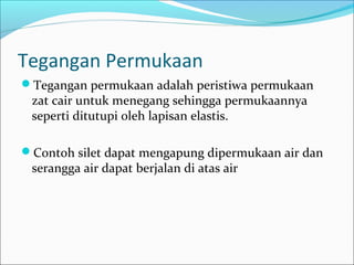 Tegangan Permukaan
Tegangan permukaan adalah peristiwa permukaan
zat cair untuk menegang sehingga permukaannya
seperti ditutupi oleh lapisan elastis.
Contoh silet dapat mengapung dipermukaan air dan
serangga air dapat berjalan di atas air
 